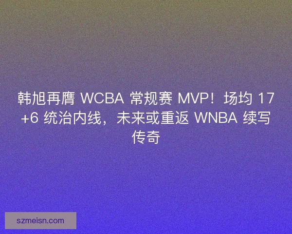 韩旭再膺 WCBA 常规赛 MVP！场均 17+6 统治内线，未来或重返 WNBA 续写传奇
