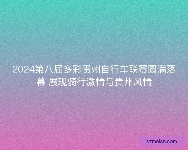 2024第八届多彩贵州自行车联赛圆满落幕 展现骑行激情与贵州风情