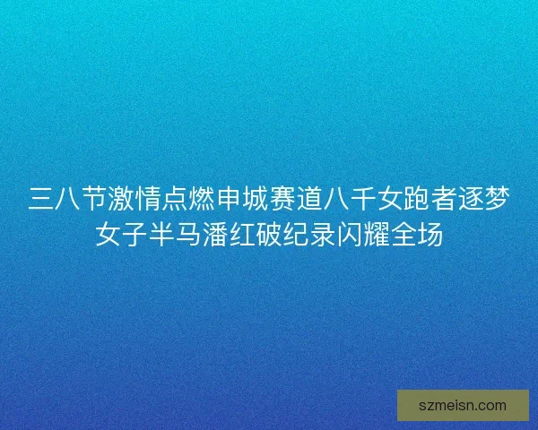 三八节激情点燃申城赛道八千女跑者逐梦女子半马潘红破纪录闪耀全场