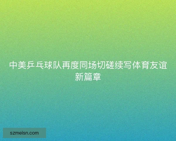 中美乒乓球队再度同场切磋续写体育友谊新篇章