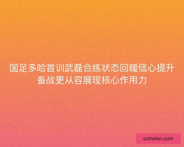 国足多哈首训武磊合练状态回暖信心提升备战更从容展现核心作用力