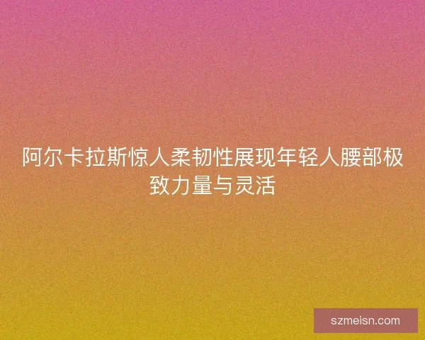 阿尔卡拉斯惊人柔韧性展现年轻人腰部极致力量与灵活